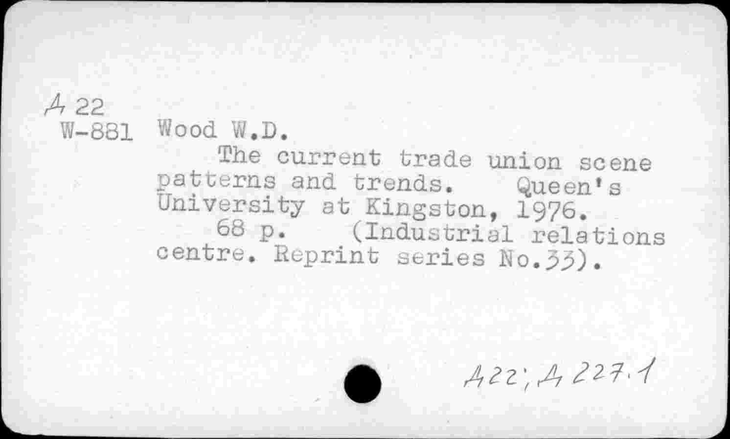 ﻿A 22
W-881 Wood W.D.
The current trade union scene patterns and trends. Queen’s University at Kingston, 1976.
68 p. (Industrial relations centre. Reprint series No.35).
A